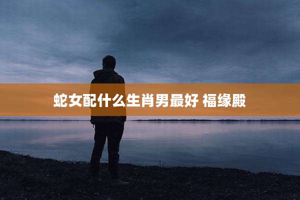 蛇女配什么生肖男最好 福缘殿