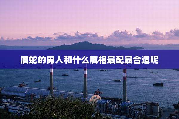 属蛇的男人和什么属相最配最合适呢