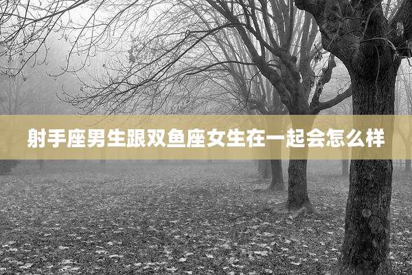 射手座男生跟双鱼座女生在一起会怎么样