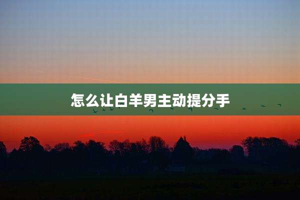 怎么让白羊男主动提分手