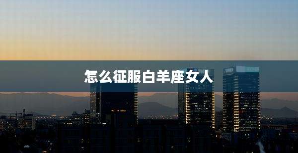 怎么征服白羊座女人