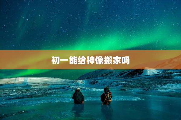 初一能给神像搬家吗