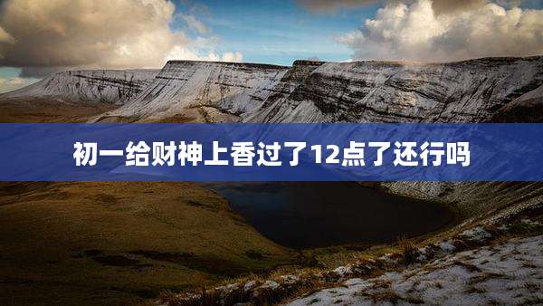 初一给财神上香过了12点了还行吗
