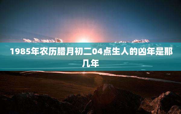 1985年农历腊月初二04点生人的凶年是那几年