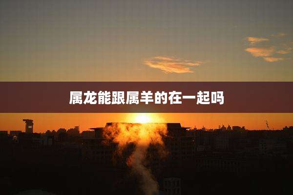 属龙能跟属羊的在一起吗