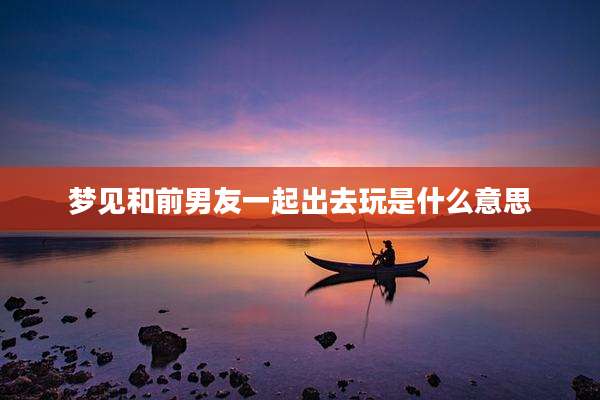 梦见和前男友一起出去玩是什么意思