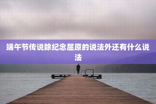 端午节传说除纪念屈原的说法外还有什么说法