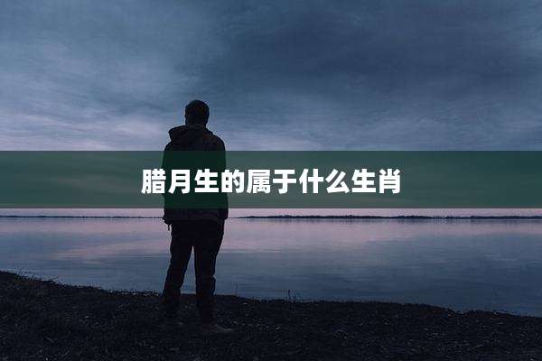 腊月生的属于什么生肖