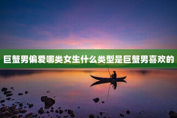 巨蟹男偏爱哪类女生什么类型是巨蟹男喜欢的