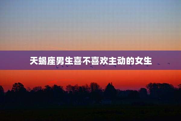 天蝎座男生喜不喜欢主动的女生