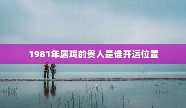 1981年属鸡的贵人是谁开运位置