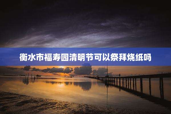衡水市福寿园清明节可以祭拜烧纸吗