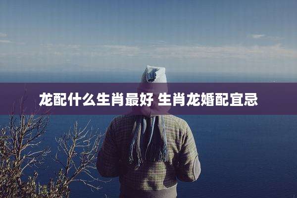 龙配什么生肖最好 生肖龙婚配宜忌