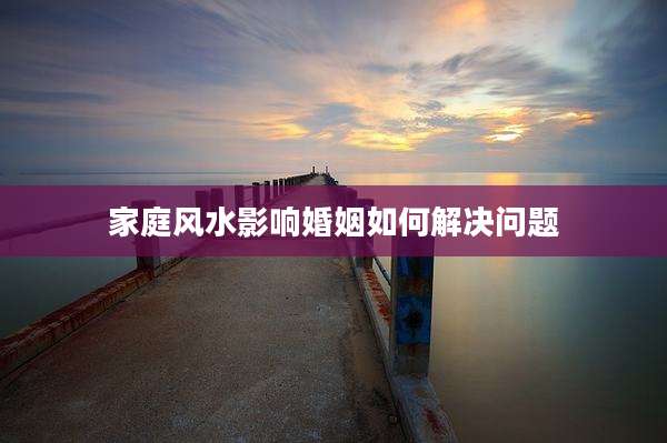 家庭风水影响婚姻如何解决问题