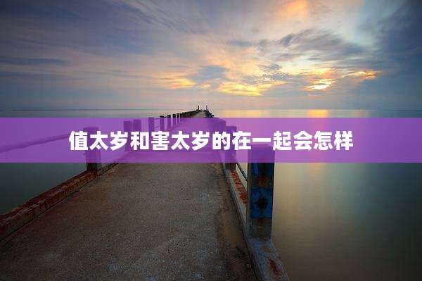 值太岁和害太岁的在一起会怎样