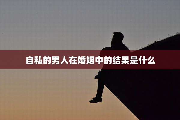 自私的男人在婚姻中的结果是什么