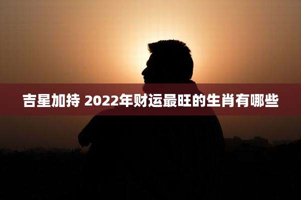 吉星加持 2022年财运最旺的生肖有哪些