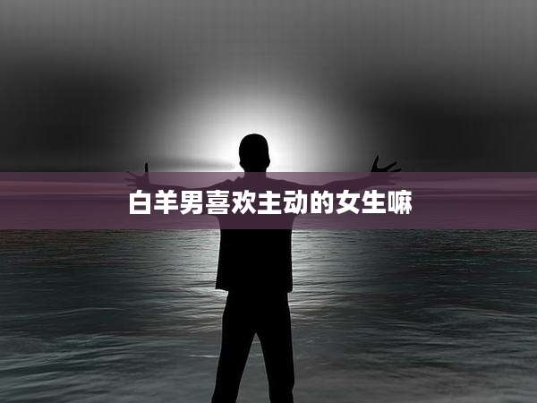 白羊男喜欢主动的女生嘛