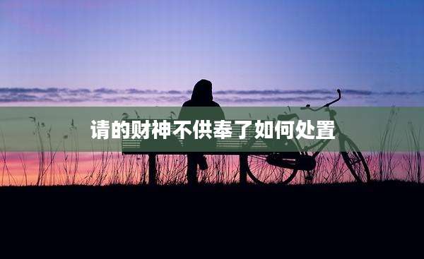 请的财神不供奉了如何处置