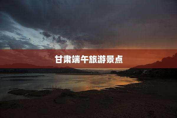 甘肃端午旅游景点