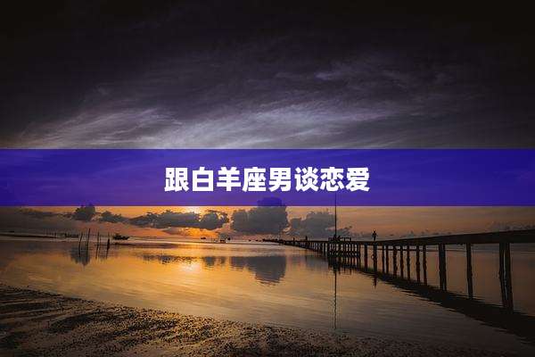 跟白羊座男谈恋爱