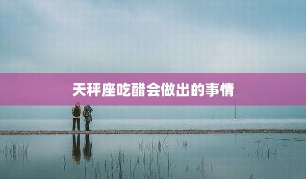 天秤座吃醋会做出的事情