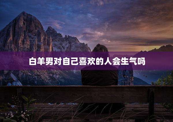 白羊男对自己喜欢的人会生气吗