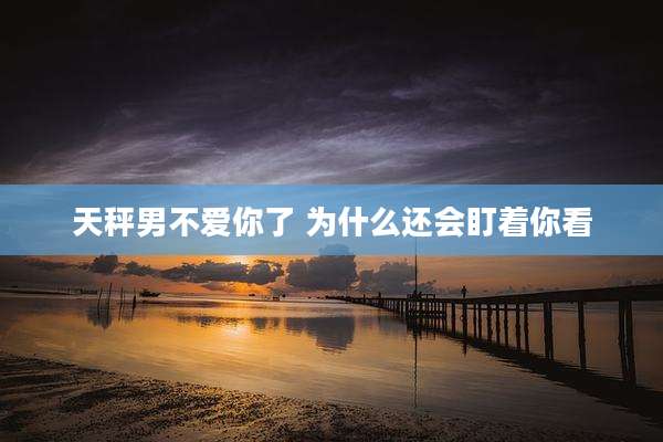 天秤男不爱你了 为什么还会盯着你看