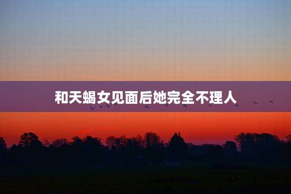 和天蝎女见面后她完全不理人