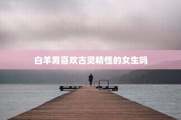 白羊男喜欢古灵精怪的女生吗