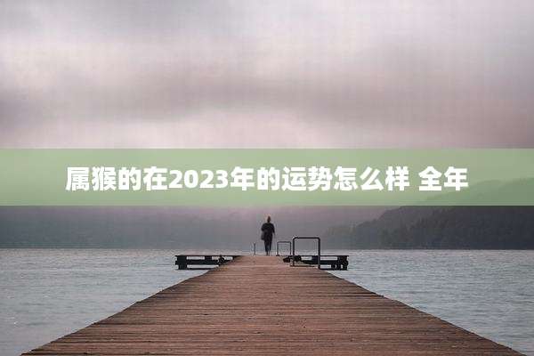属猴的在2023年的运势怎么样 全年