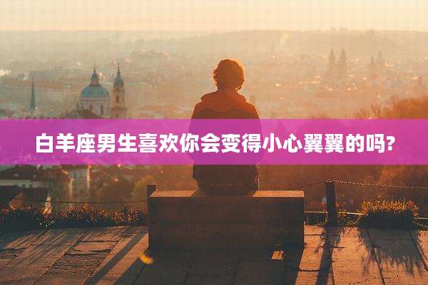 白羊座男生喜欢你会变得小心翼翼的吗?