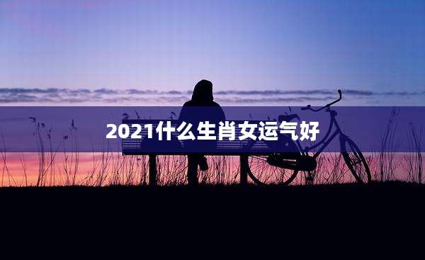 2021什么生肖女运气好
