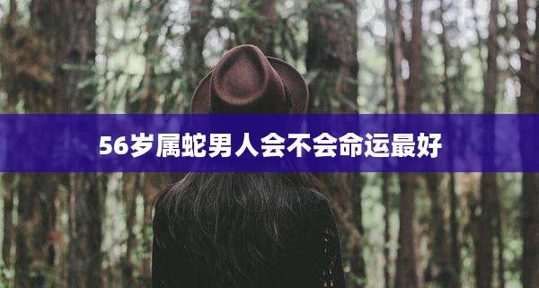 56岁属蛇男人会不会命运最好