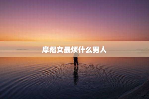 摩羯女最烦什么男人