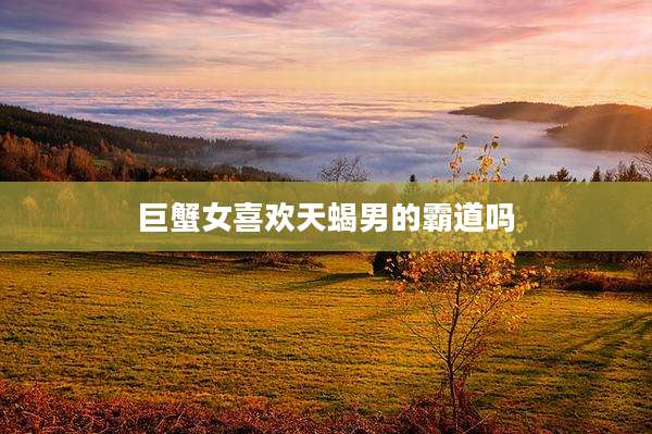 巨蟹女喜欢天蝎男的霸道吗