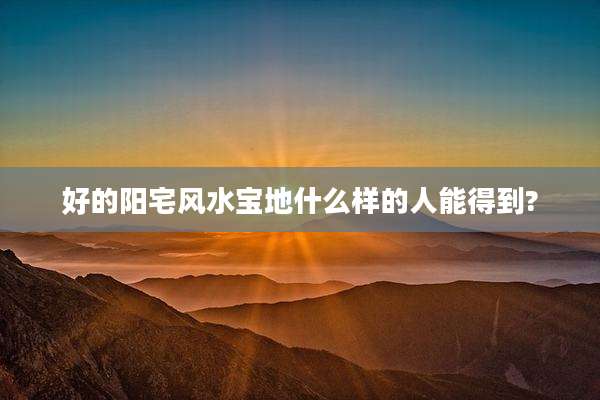 好的阳宅风水宝地什么样的人能得到?