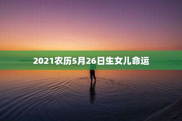 2021农历5月26日生女儿命运