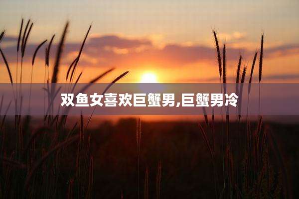 双鱼女喜欢巨蟹男,巨蟹男冷