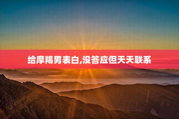 给摩羯男表白,没答应但天天联系