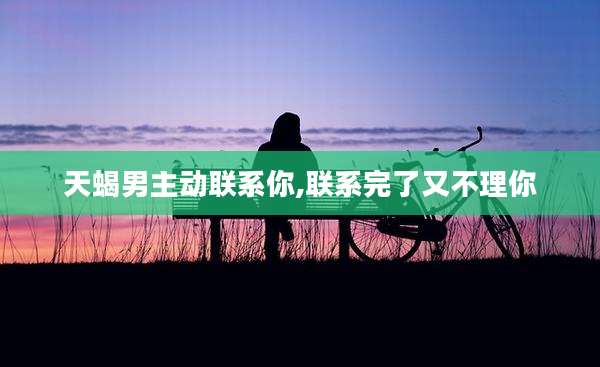 天蝎男主动联系你,联系完了又不理你