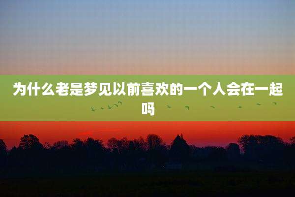 为什么老是梦见以前喜欢的一个人会在一起吗