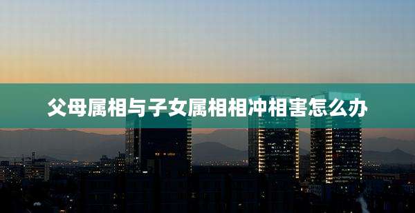父母属相与子女属相相冲相害怎么办
