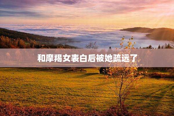 和摩羯女表白后被她疏远了