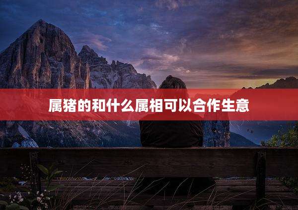 属猪的和什么属相可以合作生意