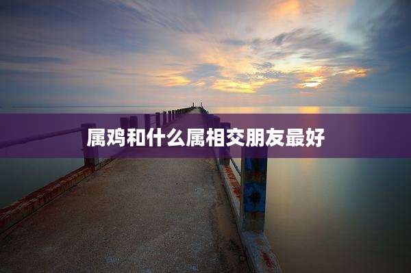 属鸡和什么属相交朋友最好