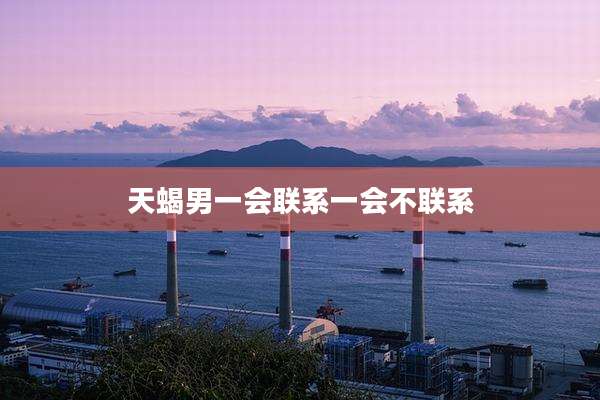 天蝎男一会联系一会不联系