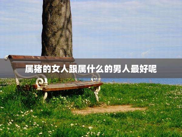 属猪的女人跟属什么的男人最好呢
