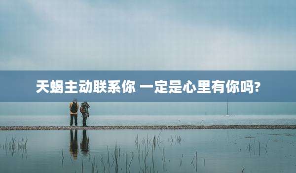 天蝎主动联系你 一定是心里有你吗?