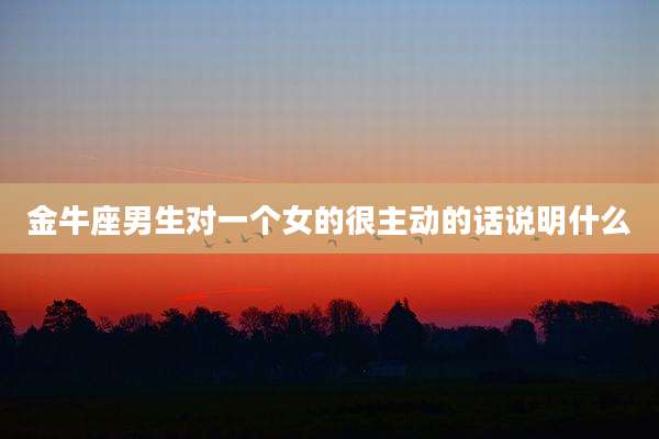 金牛座男生对一个女的很主动的话说明什么